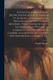 Couverture_Élévation À Jésus-christ Notre-seigneur Sur Sa Passion Et Sa Mort, Contenant Des Réflexions De Piété Sur Ces Mystères, Pour Servir De Sujets De Méditation Durant Le Carême Et Les Vendredis De L'année, Augmentée De Courtes Réflexions Sur La Passion De...