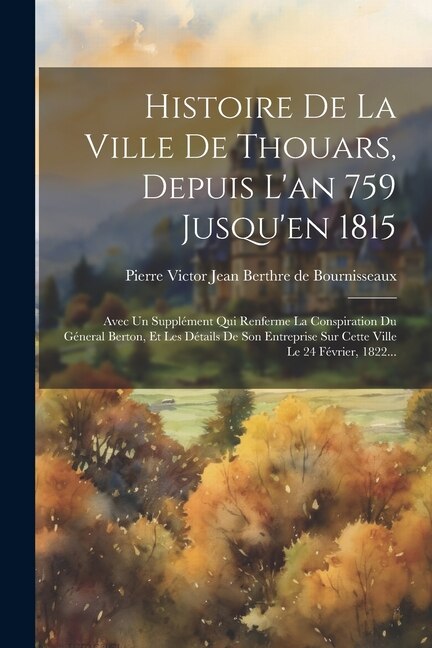 Histoire De La Ville De Thouars, Depuis L'an 759 Jusqu'en 1815: Avec Un Supplément Qui Renferme La Conspiration Du Géneral Berton, Et Les Détails De Son Entreprise Sur Cette Ville Le 24 Février, 1822...