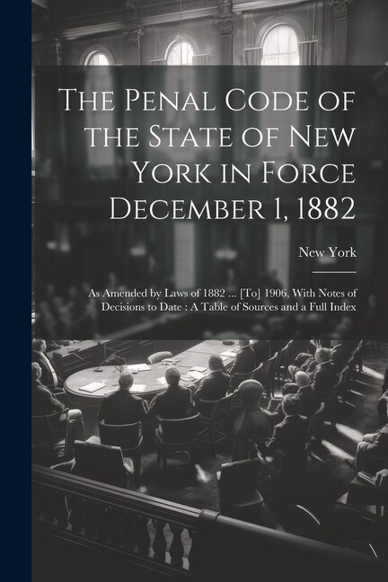 The Penal Code of the State of New York in Force December 1, 1882: As Amended by Laws of 1882 ... [To] 1906, With Notes of Decisions to Date: A Table of Sources and a Full Index