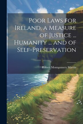 Poor Laws for Ireland, a Measure of Justice ... Humanity ... and of Self-Preservation