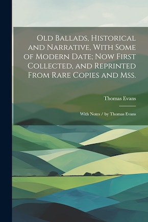 Old Ballads, Historical and Narrative, With Some of Modern Date; Now First Collected, and Reprinted From Rare Copies and Mss.: With Notes / by Thomas Evans