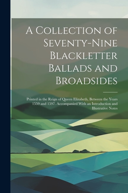 A Collection of Seventy-Nine Blackletter Ballads and Broadsides: Printed in the Reign of Queen Elizabeth, Between the Years 1559 and 1597. Accompanied With an Introduction and Illustrative Notes