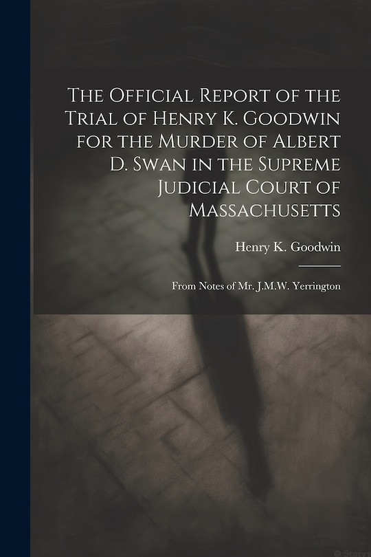 Front cover_The Official Report of the Trial of Henry K. Goodwin for the Murder of Albert D. Swan in the Supreme Judicial Court of Massachusetts