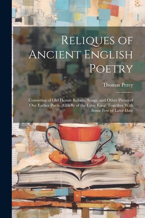 Reliques of Ancient English Poetry: Consisting of Old Heroic Ballads, Songs, and Other Pieces of Our Earlier Poets, (Chiefly of the Lyric King) Together With Some Few of Later Date