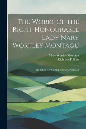 The Works of the Right Honourable Lady Nary Wortley Montagu: Including her Correspondence, Poems, A