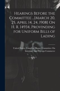 Front cover_Hearings Before the Committee ...[March 20, 25, April 14, 24, 1908] On H. R. 14934, Provinding for Uniform Bills of Lading