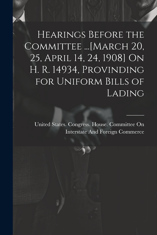 Front cover_Hearings Before the Committee ...[March 20, 25, April 14, 24, 1908] On H. R. 14934, Provinding for Uniform Bills of Lading