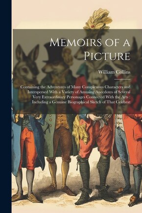 Memoirs of a Picture: Containing the Adventures of Many Conspicuous Characters and Interspersed With a Variety of Amusing Anecdotes of Several Very Extraordinary Personages Connected With the Arts: Including a Genuine Biographical Sketch of That Celebrat