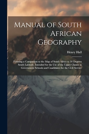 Manual of South African Geography: Forming a Companion to the Map of South Africa to 16 Degrees South Latitude, Intended for the Use of the Upper Classes in Government Schools and Candidates for the Civil Service