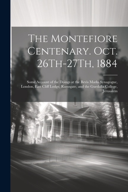 The Montefiore Centenary. Oct. 26Th-27Th, 1884: Some Account of the Doings at the Bevis Marks Synagogue, London, East Cliff Lodge, Ramsgate, and the Guedalla College, Jerusalem