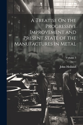 A Treatise On the Progressive Improvement and Present State of the Manufactures in Metal; Volume 3