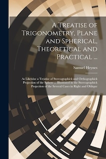 A Treatise of Trigonometry, Plane and Spherical, Theoretical and Practical ...: As Likewise a Treatise of Stereographick and Orthographick Projection of the Sphere ... Illustrated in the Stereographick Projection of the Several Cases in Right and Oblique