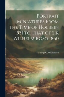 Front cover_Portrait Miniatures From the Time of Holbein 1531 to That of Sir Wilhelm Roso 1860