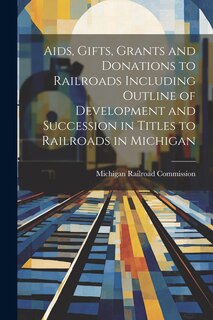 Front cover_Aids, Gifts, Grants and Donations to Railroads Including Outline of Development and Succession in Titles to Railroads in Michigan