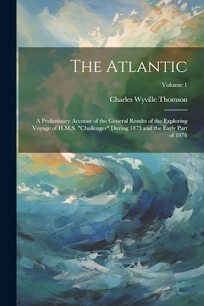 The Atlantic: A Preliminary Account of the General Results of the Exploring Voyage of H.M.S. challenger During 1873 and the Early Part of 1876; Volume 1