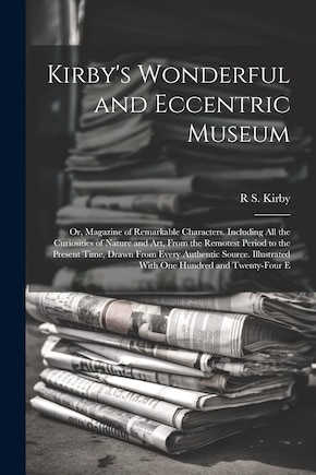 Kirby's Wonderful and Eccentric Museum; Or, Magazine of Remarkable Characters. Including All the Curiosities of Nature and Art, From the Remotest Period to the Present Time, Drawn From Every Authentic Source. Illustrated With One Hundred and Twenty-Four E