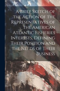 Front cover_A Brief Sketch of the Action of the Representatives of the American Atlantic Fisheries Interests, Defining Their Position and the Needs of Their Business
