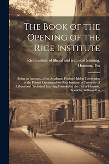 Front cover_The Book of the Opening of the Rice Institute; Being an Account...of an Academic Festival Held in Celebration of the Formal Opening of the Rice Institute, a University of Liberal and Technical Learning Founded in the City of Houston, Texas, by William Mar
