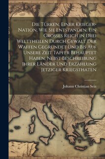 Front cover_Die Türken, einer Krieger-Nation, wie sie entstanden, ein grosses Reich in drei Welttheilen durch Gewalt der Waffen gegründet und bis auf unsere Zeit tapfer behauptet haben, nebst Beschreibung ihrer Länder und Erzählung jetziger Kriegsthaten