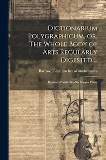 Dictionarium Polygraphicum, or, The Whole Body of Arts Regularly Digested ...: Illustrated With Fifty-six Copper Plates