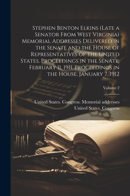 Front cover_Stephen Benton Elkins (late a Senator From West Virginia) Memorial Addresses Delivered in the Senate and the House of Representatives of the United States. Proceedings in the Senate, February 11, 1911. Proceedings in the House, January 7, 1912; Volume 2
