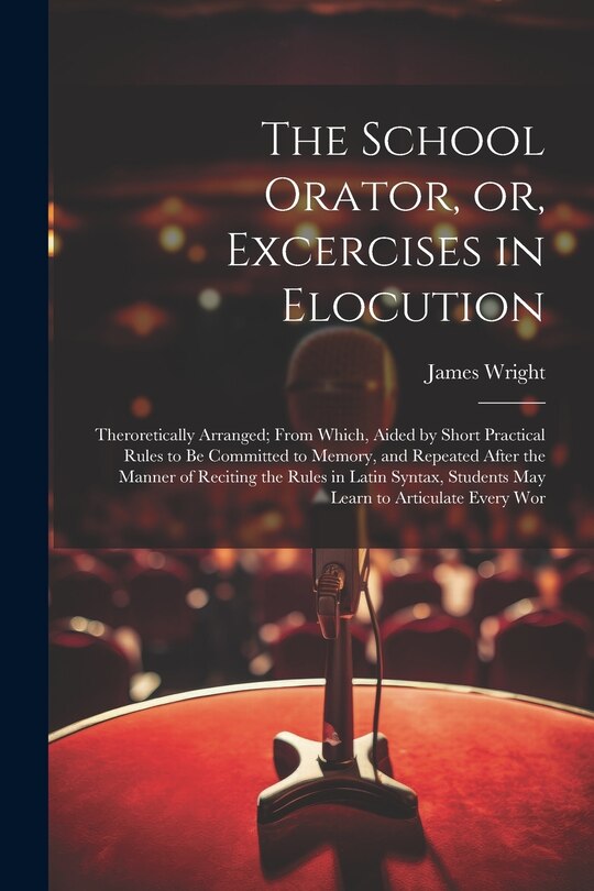 The School Orator, or, Excercises in Elocution: Theroretically Arranged; From Which, Aided by Short Practical Rules to be Committed to Memory, and Repeated After the Manner of Reciting the Rules in Latin Syntax, Students may Learn to Articulate Every Wor