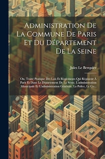 Administration De La Commune De Paris Et Du Département De La Seine: Ou, Traité Pratique Des Lois Et Règlements Qui Régissent À Paris Et Dans Le Département De La Seine, L'administration Municipale Et L'administration Générale, La Police, Le Co...