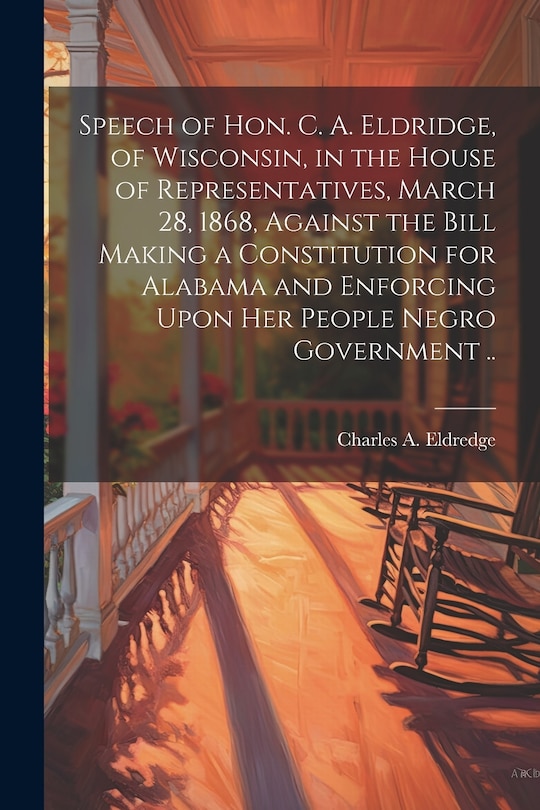 Couverture_Speech of Hon. C. A. Eldridge, of Wisconsin, in the House of Representatives, March 28, 1868, Against the Bill Making a Constitution for Alabama and Enforcing Upon her People Negro Government ..