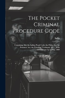 The Pocket Criminal Procedure Code: Containing Also the Indian Penal Code, the Police Act, the Prisoners' Act, the Prisoners' Testimony Act ... With Amendments Up to May 1889