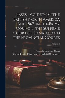 Front cover_Cases Decided On the British North America Act, 1867, in the Privy Council, the Supreme Court of Canada, and the Provincial Courts; Volume 1