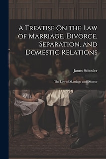 A Treatise On the Law of Marriage, Divorce, Separation, and Domestic Relations: The Law of Marriage and Divorce