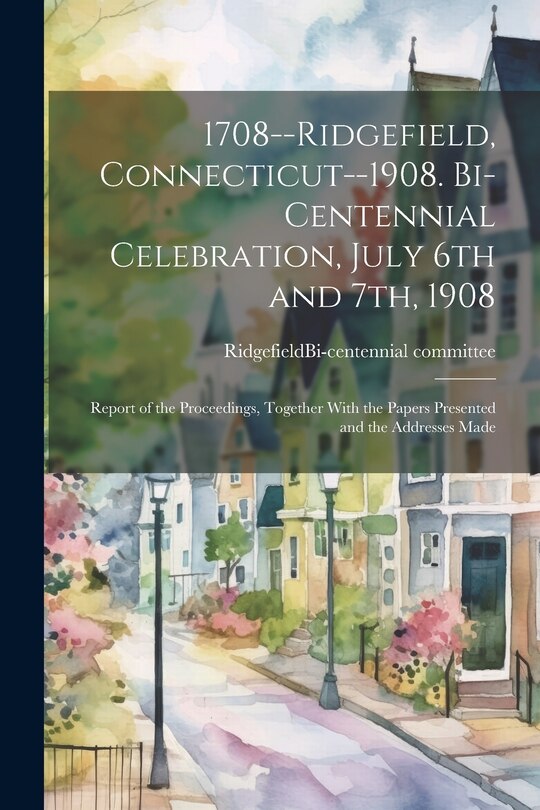 Couverture_1708--Ridgefield, Connecticut--1908. Bi-centennial Celebration, July 6th and 7th, 1908; Report of the Proceedings, Together With the Papers Presented and the Addresses Made