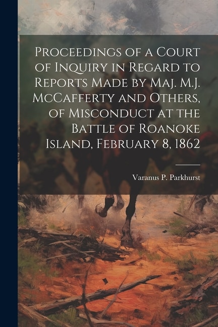 Proceedings of a Court of Inquiry in Regard to Reports Made by Maj. M.J. McCafferty and Others, of Misconduct at the Battle of Roanoke Island, February 8, 1862