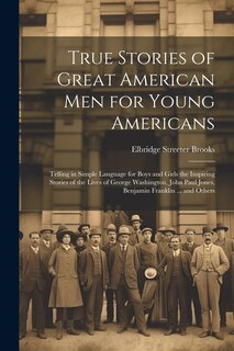 Front cover_True Stories of Great American men for Young Americans; Telling in Simple Language for Boys and Girls the Inspiring Stories of the Lives of George Washington, John Paul Jones, Benjamin Franklin ... and Others