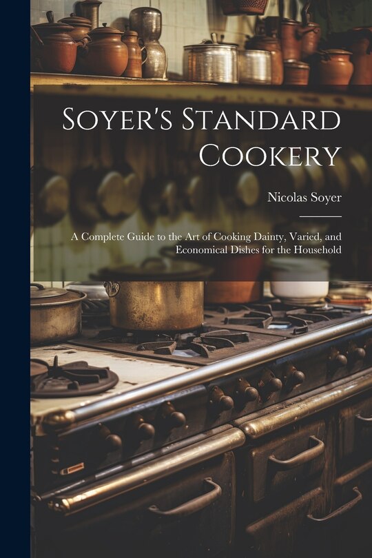 Soyer's Standard Cookery: A Complete Guide to the art of Cooking Dainty, Varied, and Economical Dishes for the Household