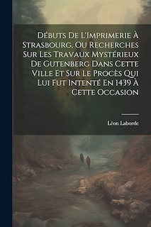 Front cover_Débuts De L'Imprimerie À Strasbourg, Ou Recherches Sur Les Travaux Mystérieux De Gutenberg Dans Cette Ville Et Sur Le Procès Qui Lui Fut Intenté En 1439 À Cette Occasion