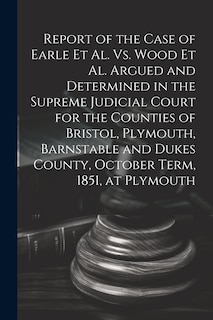Front cover_Report of the Case of Earle Et Al. Vs. Wood Et Al. Argued and Determined in the Supreme Judicial Court for the Counties of Bristol, Plymouth, Barnstable and Dukes County, October Term, 1851, at Plymouth