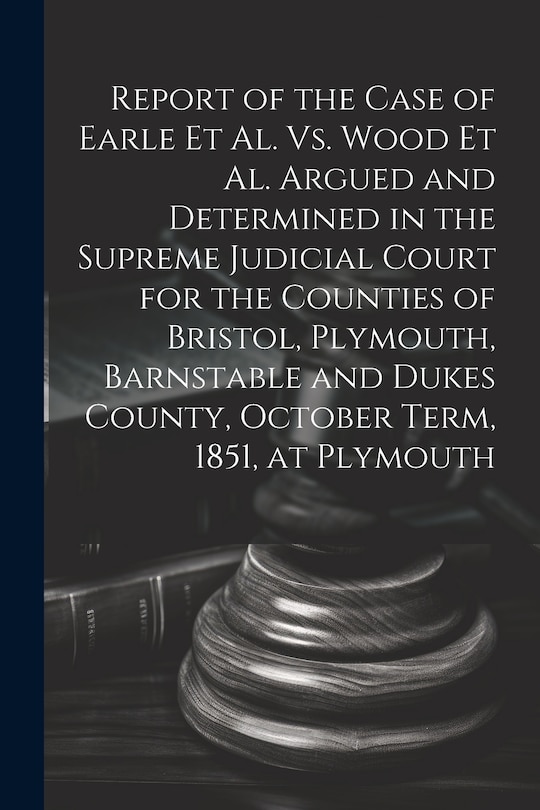 Front cover_Report of the Case of Earle Et Al. Vs. Wood Et Al. Argued and Determined in the Supreme Judicial Court for the Counties of Bristol, Plymouth, Barnstable and Dukes County, October Term, 1851, at Plymouth