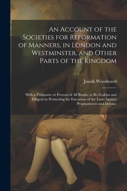 An Account of the Societies for Reformation of Manners, in London and Westminster, and Other Parts of the Kingdom: With a Persuasive to Persons of All Ranks, to Be Zealous and Diligent in Promoting the Execution of the Laws Against Prophaneness and Debauc