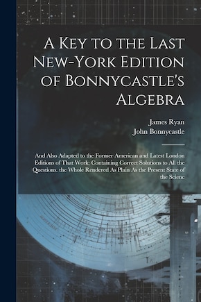 A Key to the Last New-York Edition of Bonnycastle's Algebra: And Also Adapted to the Former American and Latest London Editions of That Work: Containing Correct Solutions to All the Questions. the Whole Rendered As Plain As the Present State of the Scienc