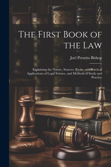 The First Book of the Law: Explaining the Nature, Sources, Books, and Practical Applications of Legal Science, and Methods of Study and Practice