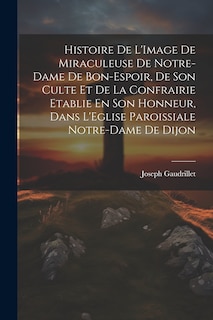 Front cover_Histoire De L'Image De Miraculeuse De Notre-Dame De Bon-Espoir, De Son Culte Et De La Confrairie Etablie En Son Honneur, Dans L'Eglise Paroissiale Notre-Dame De Dijon