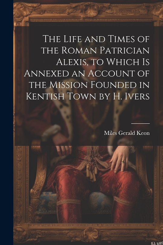 Front cover_The Life and Times of the Roman Patrician Alexis, to Which Is Annexed an Account of the Mission Founded in Kentish Town by H. Ivers