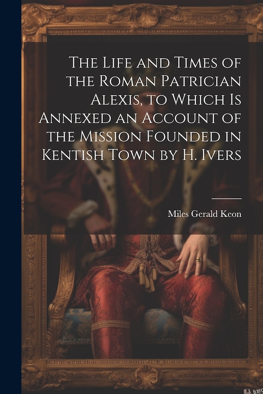 The Life and Times of the Roman Patrician Alexis, to Which Is Annexed an Account of the Mission Founded in Kentish Town by H. Ivers