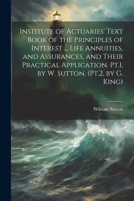 Front cover_Institute of Actuaries' Text Book of the Principles of Interest ... Life Annuities, and Assurances, and Their Practical Application. Pt.1, by W. Sutton. (Pt.2, by G. King)