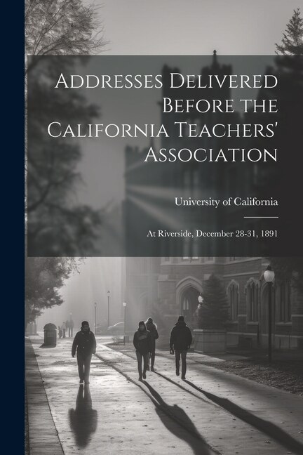 Addresses Delivered Before the California Teachers' Association: At Riverside, December 28-31, 1891