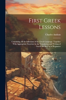 First Greek Lessons: Containing All the Inflexions of the Greek Language. Together With Appropriate Exercises in the Translating and Writing of Greek, for the Use of Beginners