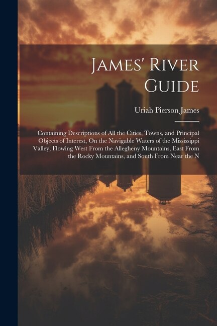 James' River Guide: Containing Descriptions of All the Cities, Towns, and Principal Objects of Interest, On the Navigable Waters of the Mississippi Valley, Flowing West From the Allegheny Mountains, East From the Rocky Mountains, and South From Near the N