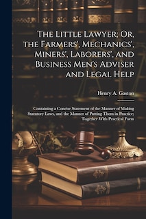 The Little Lawyer; Or, the Farmers', Mechanics', Miners', Laborers', and Business Men's Adviser and Legal Help: Containing a Concise Statement of the Manner of Making Statutory Laws, and the Manner of Putting Them in Practice; Together With Practical Form