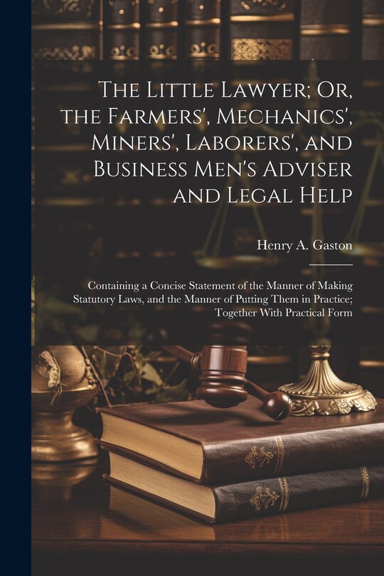 The Little Lawyer; Or, the Farmers', Mechanics', Miners', Laborers', and Business Men's Adviser and Legal Help: Containing a Concise Statement of the Manner of Making Statutory Laws, and the Manner of Putting Them in Practice; Together With Practical Form